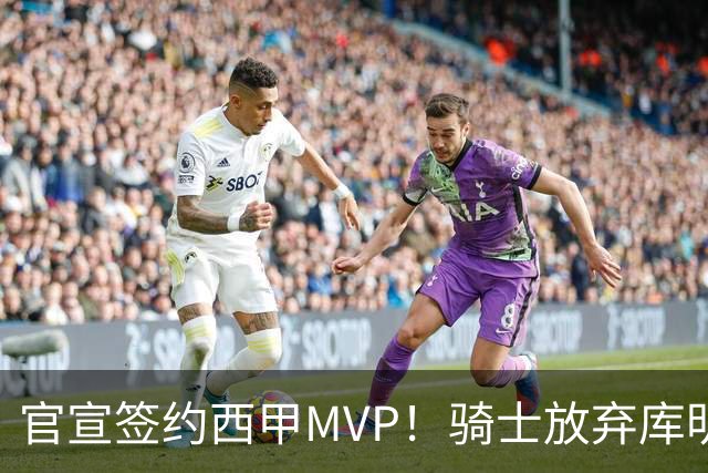官宣签约西甲MVP！骑士放弃库明加，只愿给底薪！